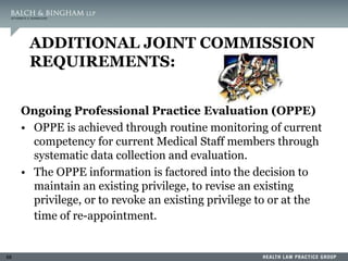 68
ADDITIONAL JOINT COMMISSION
REQUIREMENTS:
Ongoing Professional Practice Evaluation (OPPE)
• OPPE is achieved through routine monitoring of current
competency for current Medical Staff members through
systematic data collection and evaluation.
• The OPPE information is factored into the decision to
maintain an existing privilege, to revise an existing
privilege, or to revoke an existing privilege to or at the
time of re-appointment.
 