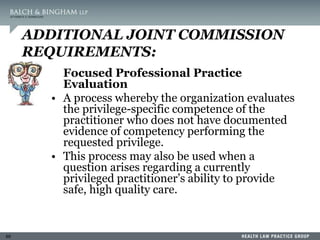 69
ADDITIONAL JOINT COMMISSION
REQUIREMENTS:
Focused Professional Practice
Evaluation
• A process whereby the organization evaluates
the privilege-specific competence of the
practitioner who does not have documented
evidence of competency performing the
requested privilege.
• This process may also be used when a
question arises regarding a currently
privileged practitioner’s ability to provide
safe, high quality care.
 