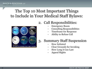 72
The Top 10 Most Important Things
to Include in Your Medical Staff Bylaws:
2. Call Responsibilities:
- Emergency Room
- Consulting Responsibilities
- Timeframe for Response
- Ability to Refuse Call
3. Summary Staff Suspension
- How Initiated
- Clear Grounds for Invoking
- How Long it Can Last
- Appeal Rights
 