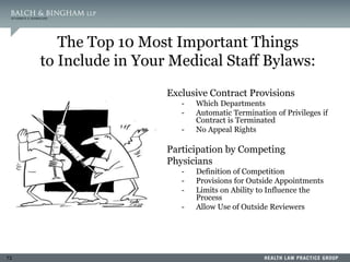 73
The Top 10 Most Important Things
to Include in Your Medical Staff Bylaws:
4. Exclusive Contract Provisions
- Which Departments
- Automatic Termination of Privileges if
Contract is Terminated
- No Appeal Rights
5. Participation by Competing
Physicians
- Definition of Competition
- Provisions for Outside Appointments
- Limits on Ability to Influence the
Process
- Allow Use of Outside Reviewers
 