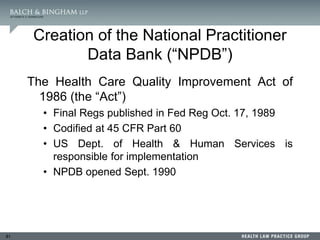 81
Creation of the National Practitioner
Data Bank (“NPDB”)
The Health Care Quality Improvement Act of
1986 (the “Act”)
• Final Regs published in Fed Reg Oct. 17, 1989
• Codified at 45 CFR Part 60
• US Dept. of Health & Human Services is
responsible for implementation
• NPDB opened Sept. 1990
 