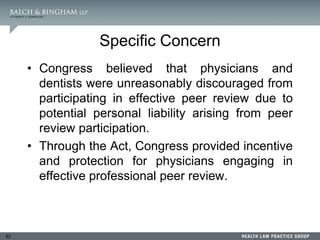 82
Specific Concern
• Congress believed that physicians and
dentists were unreasonably discouraged from
participating in effective peer review due to
potential personal liability arising from peer
review participation.
• Through the Act, Congress provided incentive
and protection for physicians engaging in
effective professional peer review.
 