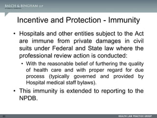 83
Incentive and Protection - Immunity
• Hospitals and other entities subject to the Act
are immune from private damages in civil
suits under Federal and State law where the
professional review action is conducted:
• With the reasonable belief of furthering the quality
of health care and with proper regard for due
process (typically governed and provided by
Hospital medical staff bylaws).
• This immunity is extended to reporting to the
NPDB.
 