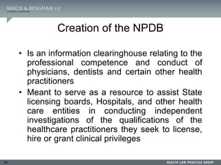 84
Creation of the NPDB
• Is an information clearinghouse relating to the
professional competence and conduct of
physicians, dentists and certain other health
practitioners
• Meant to serve as a resource to assist State
licensing boards, Hospitals, and other health
care entities in conducting independent
investigations of the qualifications of the
healthcare practitioners they seek to license,
hire or grant clinical privileges
 