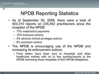 86
NPDB Reporting Statistics
• As of September 30, 2006, there were a total of
403,310 reports on 235,942 practitioners since the
inception of the NPDB
– 73% malpractice payments
– 15% licensure actions
– 4% adverse clinical privileges actions
– 8% exclusion actions
• The NPDB is encouraging use of the NPDB and
increasing its enforcement actions
– Form letters have been sent to Hospitals and other
healthcare entities with no or few queries/reports to the
NPDB reminding those Hospitals of their NPDB obligations.
 