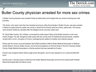 9
Butler County physician arrested for more sex crimes
A Butler County physician was arrested Friday by state police and charged with sex crimes involving two male
juveniles.
The doctor, who spent more than two decades serving as a Boy Scout leader in Butler County, was also arrested
in March by state police for earlier sex crimes in which former Scouts were the victims, police said. The Scouts
came forward nearly two decades after the alleged crimes occurred, police said.
Dr. David Allen Evanko, 56, of Butler, surrendered to state police Friday at the Butler barracks on the most
recent charges. He was charged by state police with two counts each of institutional sexual assault, unlawful
contact with a minor, corruption of minors, endangering the welfare of children and indecent assault.
Police said the crimes occurred between April 2008 and March 2009 at Butler Medical Associates on Medical
Center Road in Chicora, Butler County, and at Summit Academy on Herman Road in Summit Township, Butler
County. Butler Medical Associates is a family practice that was operated by Evanko.
Evanko was arraigned before district judge Lewis Stoughton, and he was released on an unsecured $30,000
bond.
Evanko took a voluntary leave of absence from Butler Medical Associates and from the medical staff of Butler
Memorial Hospital after the March arrest.
 