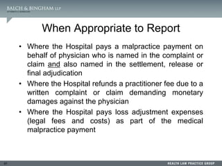 91
When Appropriate to Report
• Where the Hospital pays a malpractice payment on
behalf of physician who is named in the complaint or
claim and also named in the settlement, release or
final adjudication
• Where the Hospital refunds a practitioner fee due to a
written complaint or claim demanding monetary
damages against the physician
• Where the Hospital pays loss adjustment expenses
(legal fees and costs) as part of the medical
malpractice payment
 