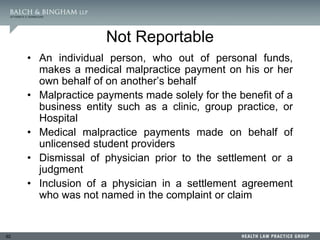 92
Not Reportable
• An individual person, who out of personal funds,
makes a medical malpractice payment on his or her
own behalf of on another’s behalf
• Malpractice payments made solely for the benefit of a
business entity such as a clinic, group practice, or
Hospital
• Medical malpractice payments made on behalf of
unlicensed student providers
• Dismissal of physician prior to the settlement or a
judgment
• Inclusion of a physician in a settlement agreement
who was not named in the complaint or claim
 