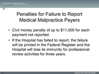 95
Penalties for Failure to Report
Medical Malpractice Payers
• Civil money penalty of up to $11,000 for each
payment not reported.
• If the Hospital has failed to report, the failure
will be printed in the Federal Register and the
Hospital will lose its immunity for professional
review activities for three years.
 