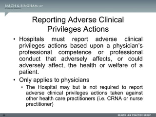 96
Reporting Adverse Clinical
Privileges Actions
• Hospitals must report adverse clinical
privileges actions based upon a physician’s
professional competence or professional
conduct that adversely affects, or could
adversely affect, the health or welfare of a
patient.
• Only applies to physicians
• The Hospital may but is not required to report
adverse clinical privileges actions taken against
other health care practitioners (i.e. CRNA or nurse
practitioner)
 
