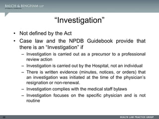 98
“Investigation”
• Not defined by the Act
• Case law and the NPDB Guidebook provide that
there is an “Investigation” if
– Investigation is carried out as a precursor to a professional
review action
– Investigation is carried out by the Hospital, not an individual
– There is written evidence (minutes, notices, or orders) that
an investigation was initiated at the time of the physician’s
resignation or non-renewal.
– Investigation complies with the medical staff bylaws
– Investigation focuses on the specific physician and is not
routine
 