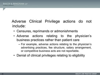 99
Adverse Clinical Privilege actions do not
include:
• Censures, reprimands or admonishments
• Adverse actions relating to the physician’s
business practices rather than patient care
– For example, adverse actions relating to the physician’s
advertising practices, fee structure, salary arrangement,
or competitive business acts are not reportable.
• Denial of clinical privileges relating to eligibility
 