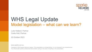 www.sparke.com.au
Copyright © 2022 Sparke Helmore Lawyers. This presentation is not legal advice. It is not intended to be comprehensive.
You should seek specific professional advice before acting on the basis of anything in this presentation.
Luke Holland, Partner
20 October 2023
Carlie Holt, Partner
WHS Legal Update
Model legislation – what can we learn?
 