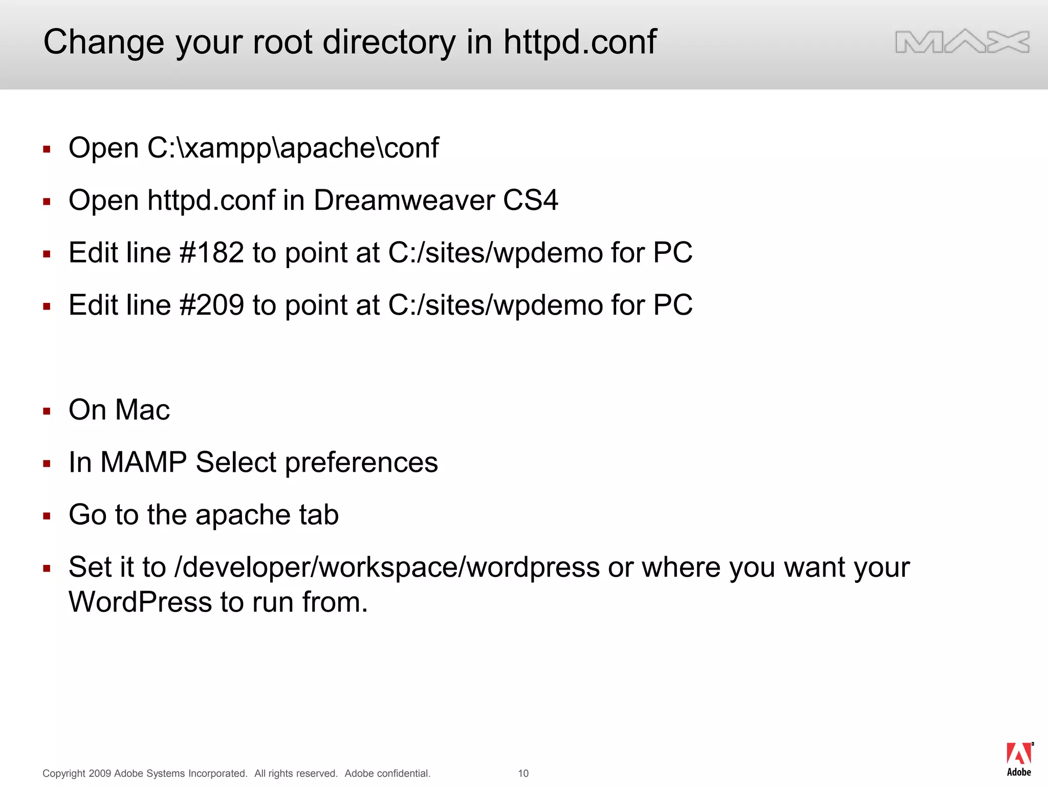 Change your root directory in httpd.confOpen C:\xampp\apache\conf Open httpd.conf in Dreamweaver CS4Edit line #182 to point at C:/sites/wpdemo for PC Edit line #209 to point at C:/sites/wpdemo for PCOn Mac In MAMP Select preferencesGo to the apache tabSet it to /developer/workspace/wordpress or where you want your WordPress to run from.