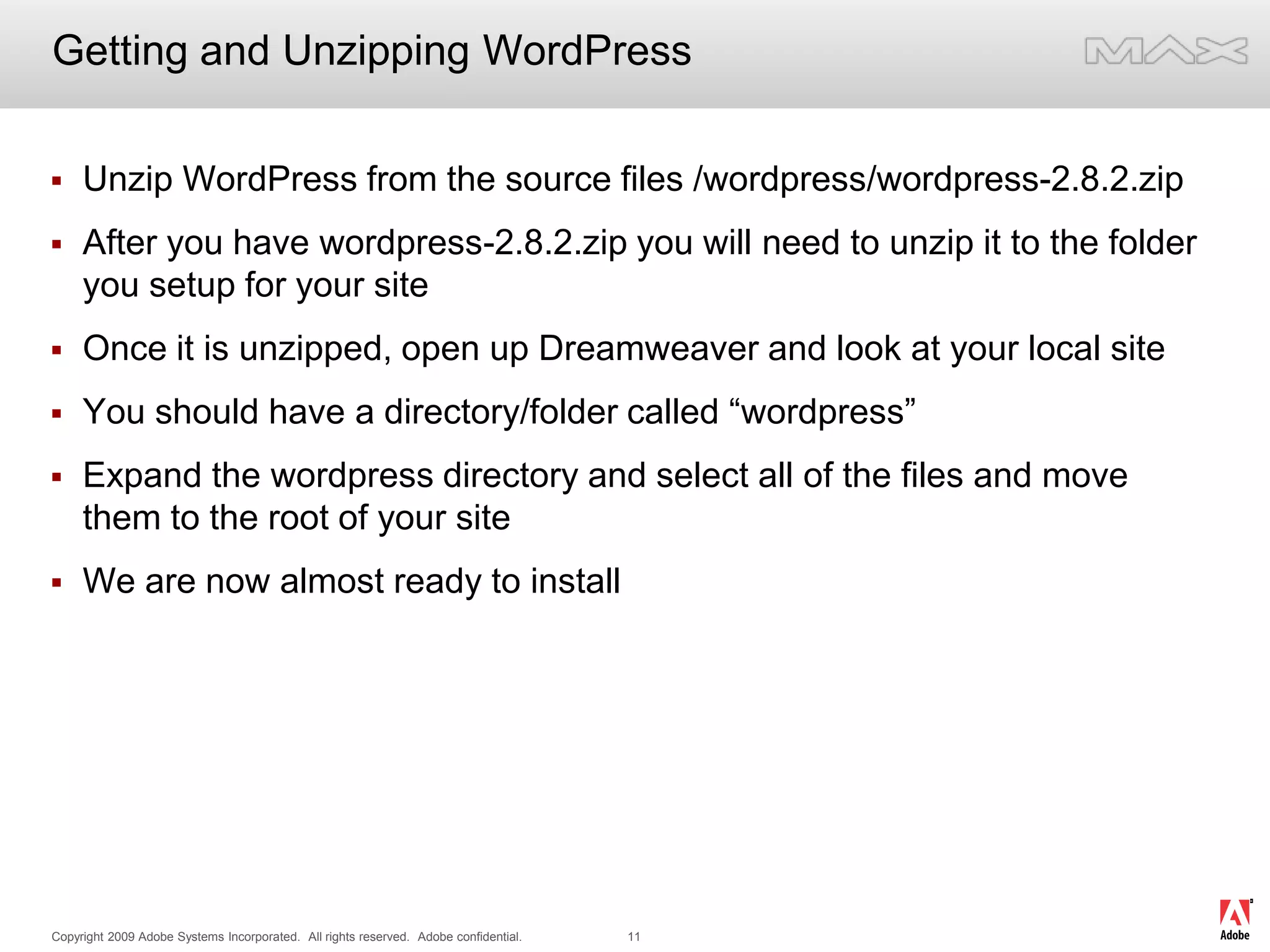 Getting and Unzipping WordPressUnzip WordPress from the source files /wordpress/wordpress-2.8.2.zipAfter you have wordpress-2.8.2.zip you will need to unzip it to the folder you setup for your siteOnce it is unzipped, open up Dreamweaver and look at your local siteYou should have a directory/folder called “wordpress”Expand the wordpress directory and select all of the files and move them to the root of your siteWe are now almost ready to install