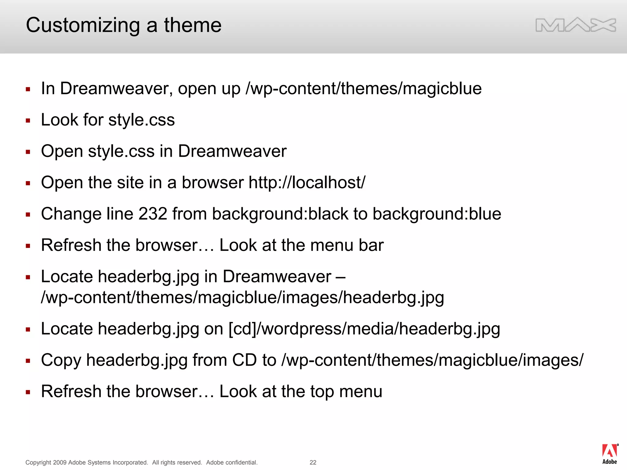 Customizing a themeIn Dreamweaver, open up /wp-content/themes/magicblueLook for style.cssOpen style.css in DreamweaverOpen the site in a browser http://localhost/Change line 232 from background:black to background:blueRefresh the browser… Look at the menu barLocate headerbg.jpg in Dreamweaver – /wp-content/themes/magicblue/images/headerbg.jpgLocate headerbg.jpg on [cd]/wordpress/media/headerbg.jpgCopy headerbg.jpg from CD to /wp-content/themes/magicblue/images/Refresh the browser… Look at the top menu