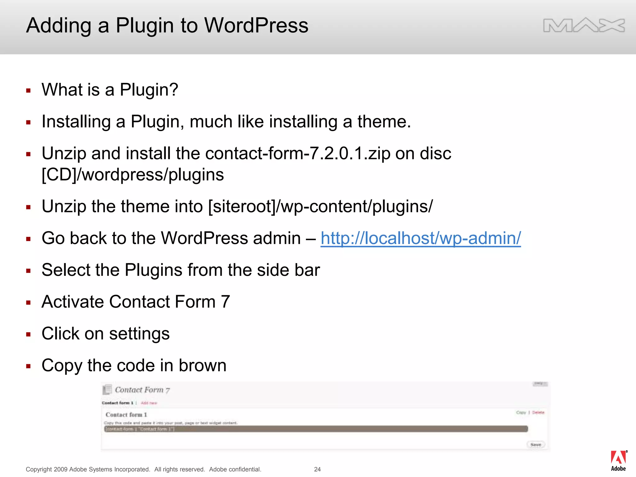 Adding a Plugin to WordPressWhat is a Plugin?Installing a Plugin, much like installing a theme.Unzip and install the contact-form-7.2.0.1.zip on disc [CD]/wordpress/pluginsUnzip the theme into [siteroot]/wp-content/plugins/Go back to the WordPress admin – http://localhost/wp-admin/Select the Plugins from the side barActivate Contact Form 7Click on settingsCopy the code in brown
