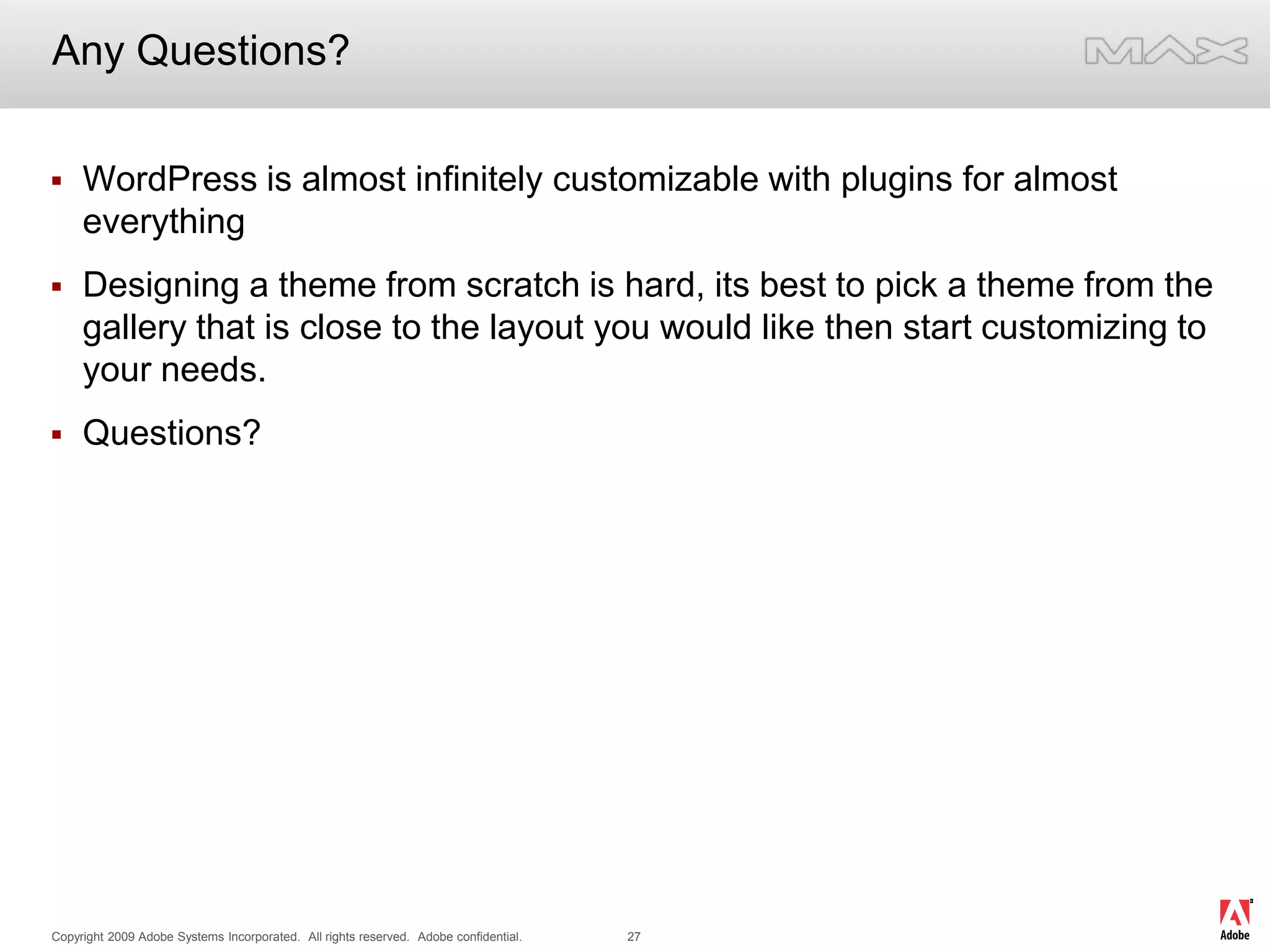 Any Questions?WordPress is almost infinitely customizable with plugins for almost everythingDesigning a theme from scratch is hard, its best to pick a theme from the gallery that is close to the layout you would like then start customizing to your needs.Questions? 