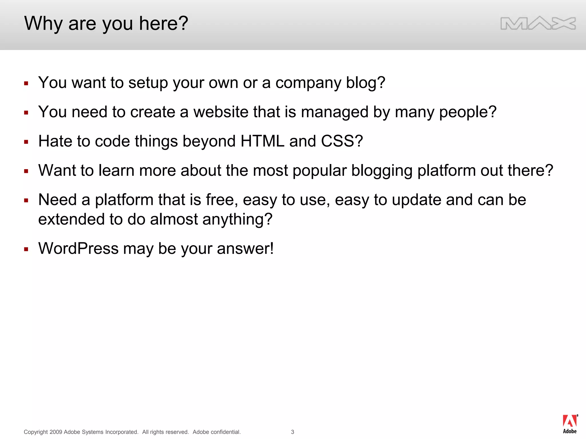 Why are you here?You want to setup your own or a company blog?You need to create a website that is managed by many people?Hate to code things beyond HTML and CSS?Want to learn more about the most popular blogging platform out there?Need a platform that is free, easy to use, easy to update and can be extended to do almost anything?WordPress may be your answer!
