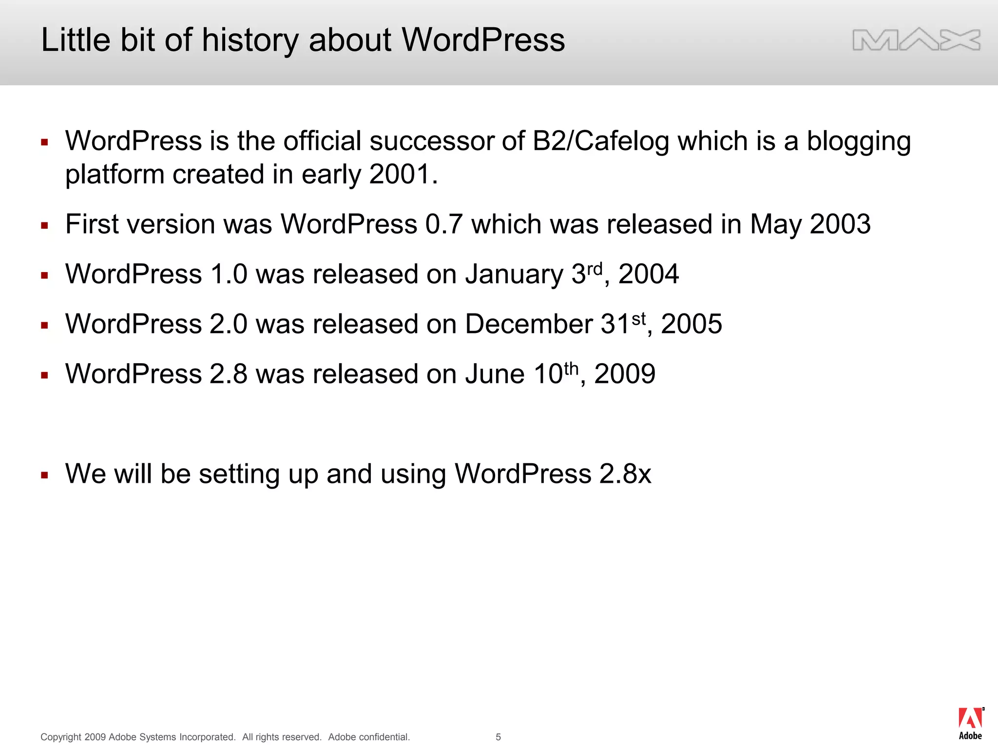 Little bit of history about WordPressWordPress is the official successor of B2/Cafelog which is a blogging platform created in early 2001. First version was WordPress 0.7 which was released in May 2003WordPress 1.0 was released on January 3rd, 2004WordPress 2.0 was released on December 31st, 2005WordPress 2.8 was released on June 10th, 2009We will be setting up and using WordPress 2.8x