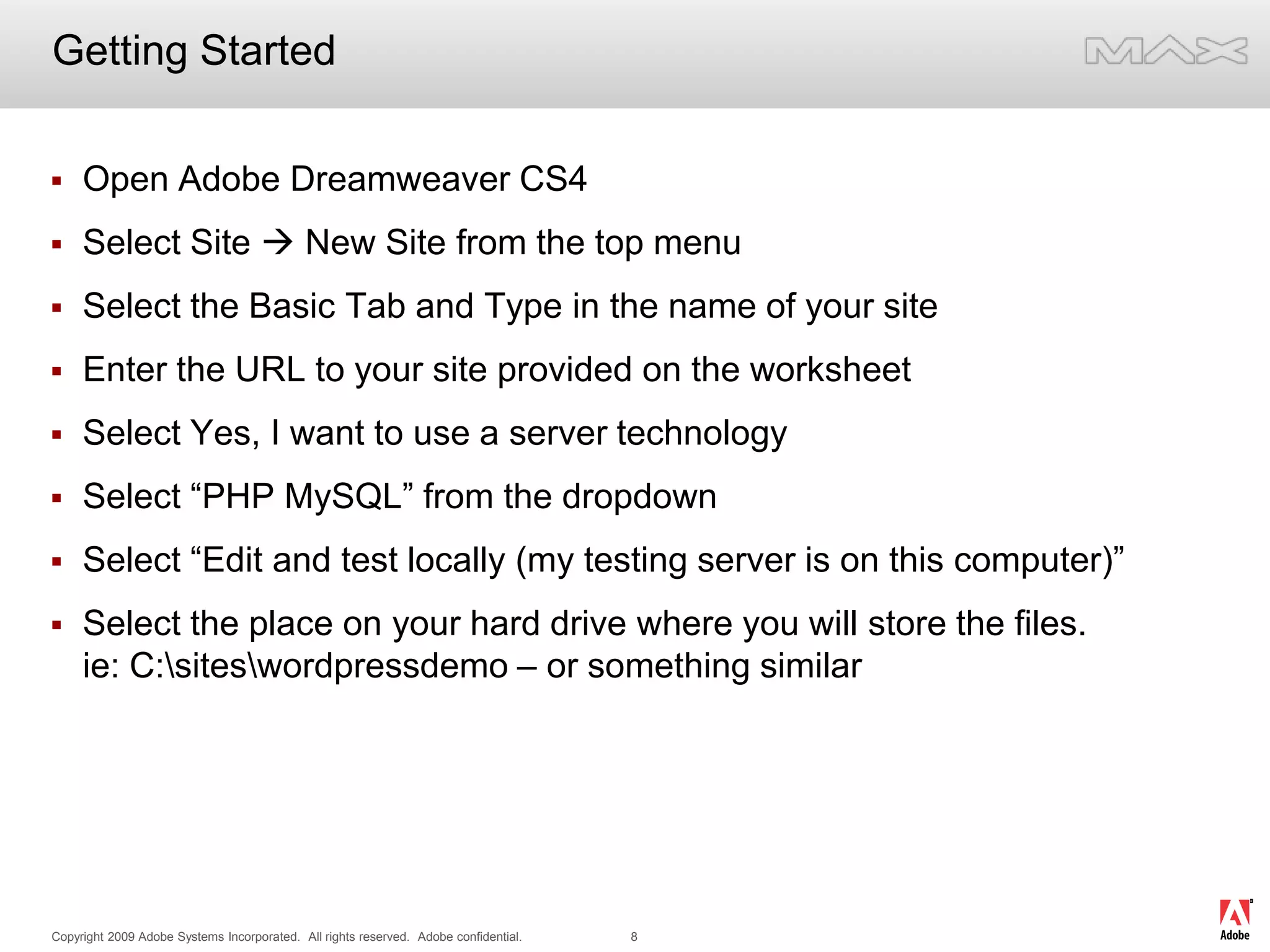 Getting StartedOpen Adobe Dreamweaver CS4Select Site  New Site from the top menuSelect the Basic Tab and Type in the name of your siteEnter the URL to your site provided on the worksheetSelect Yes, I want to use a server technologySelect “PHP MySQL” from the dropdownSelect “Edit and test locally (my testing server is on this computer)”Select the place on your hard drive where you will store the files.ie: C:\sites\wordpressdemo – or something similar