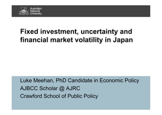 Fixed investment, uncertainty and
financial market volatility in Japan
Luke Meehan, PhD Candidate in Economic Policy
AJBCC Scholar @ AJRC
Crawford School of Public Policy
 