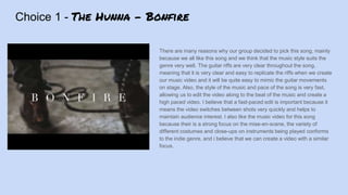 Choice 1 - The Hunna - Bonfire
There are many reasons why our group decided to pick this song, mainly
because we all like this song and we think that the music style suits the
genre very well. The guitar riffs are very clear throughout the song,
meaning that it is very clear and easy to replicate the riffs when we create
our music video and it will be quite easy to mimic the guitar movements
on stage. Also, the style of the music and pace of the song is very fast,
allowing us to edit the video along to the beat of the music and create a
high paced video. I believe that a fast-paced edit is important because it
means the video switches between shots very quickly and helps to
maintain audience interest. I also like the music video for this song
because their is a strong focus on the mise-en-scene, the variety of
different costumes and close-ups on instruments being played conforms
to the indie genre, and i believe that we can create a video with a similar
focus.
 