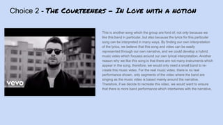 Choice 2 - The Courteeners - In Love with a notion
This is another song which the group are fond of, not only because we
like this band in particular, but also because the lyrics for this particular
song can be interpreted in many ways. By finding our own interpretation
of the lyrics, we believe that this song and video can be easily
represented through our own narrative, and we could develop a hybrid
music video which focuses around our own lyrical interpretation. Another
reason why we like this song is that there are not many instruments which
appear in the song, therefore, we would only need a small band to re-
create this music video. For the real music video, there is no real
performance shown, only segments of the video where the band are
singing as the music video is based mainly around the narrative.
Therefore, if we decide to recreate this video, we would want to ensure
that there is more band performance which intertwines with the narrative.
 