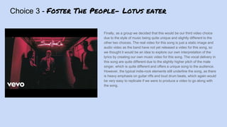 Choice 3 - Foster The People- Lotus eater
Finally, as a group we decided that this would be our third video choice
due to the style of music being quite unique and slightly different to the
other two choices. The real video for this song is just a static image and
audio video as the band have not yet released a video for this song, so
we thought it would be an idea to explore our own interpretation of the
lyrics by creating our own music video for this song. The vocal delivery in
this song are quite different due to the slightly higher pitch of the male
singer, which is quite different and offers a unique song to the audience.
However, the typical indie-rock elements still underline the song, as there
is heavy emphasis on guitar riffs and loud drum beats, which again would
be very easy to replicate if we were to produce a video to go along with
the song.
 