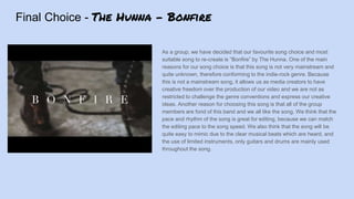 Final Choice - The Hunna - Bonfire
As a group, we have decided that our favourite song choice and most
suitable song to re-create is “Bonfire” by The Hunna. One of the main
reasons for our song choice is that this song is not very mainstream and
quite unknown, therefore conforming to the indie-rock genre. Because
this is not a mainstream song, it allows us as media creators to have
creative freedom over the production of our video and we are not as
restricted to challenge the genre conventions and express our creative
ideas. Another reason for choosing this song is that all of the group
members are fond of this band and we all like the song. We think that the
pace and rhythm of the song is great for editing, because we can match
the editing pace to the song speed. We also think that the song will be
quite easy to mimic due to the clear musical beats which are heard, and
the use of limited instruments, only guitars and drums are mainly used
throughout the song.
 