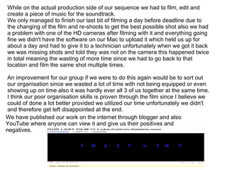 While on the actual production side of our sequence we had to film, edit and create a piece of music for the soundtrack. We only managed to finish our last bit of filming a day before deadline due to the changing of the film and re-shoots to get the best possible shot also we had a problem with one of the HD cameras after filming with it and everything going fine we didn't have the software on our Mac to upload it which held us up for about a day and had to give it to a technician unfortunately when we got it back we was missing shots and told they was not on the camera this happened twice in total meaning the wasting of more time since we had to go back to that location and film the same shot multiple times. An improvement for our group if we were to do this again would be to sort out our organisation since we wasted a lot of time with not being equipped or even showing up on time also it was hardly ever all 3 of us together at the same time. I think our poor organisation skills is proven through the film since I believe we could of done a lot better provided we utilized our time unfortunately we didn't and therefore get left disappointed at the end. We have published our work on the internet through blogger and also YouTube where anyone can view it and give us their positives and negatives. 