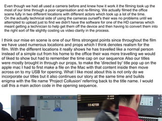 I think our mise en scene is one of our films strongest points since throughout the film we have used numerous locations and props which I think denotes realism for the film. With the different locations it really shows he has travelled like a normal person instead of a simple cut from his home to the office their was more travelling we would of liked to show but had to remember the time cap on our sequence Also our titles were mostly brought in through our props, to make the 'directed by' title pop up on the apple mac I had to first make a file on the Mac with that content inside then move across on to my USB for opening. What I like most about this is not only do we incorporate our titles but it also continues our story at the same time and builds enigma with the file name 'Project Collusion' referring back to the title name. I would call this a main action code in the opening sequence. Even though we had all used a camera before and knew how it work it the filming took up the most of our time through a poor organisation and re-filming. We actually filmed the office scene fully in two different locations with different actors which took up a lot of the time. On the actually technical side of using the cameras ourself's their was no problems until we attempted to upload just to find we didn't have the software for one of the HD cameras which meant getting a technician to help get them off the device and then having to convert them into the right sort of file slightly costing us video clarity in the process. 