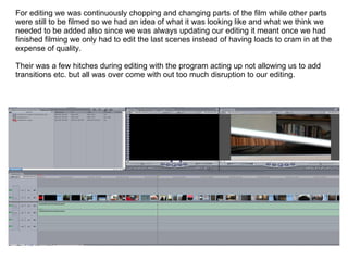 For editing we was continuously chopping and changing parts of the film while other parts were still to be filmed so we had an idea of what it was looking like and what we think we needed to be added also since we was always updating our editing it meant once we had finished filming we only had to edit the last scenes instead of having loads to cram in at the expense of quality. Their was a few hitches during editing with the program acting up not allowing us to add transitions etc. but all was over come with out too much disruption to our editing. 