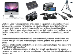We have used various programs and pieces of equipment to plan out and make our opening sequence. For example we have had to use a number of different cameras and tripods to match throughout filming, while on the editing side a number of vital programs have been used to put it all together such as Final cut for the film footage editing or Garageband for the making of the non-diegetic sound track. While Live type created some of our titles the majority was self incorporated into the film through Files and text messages. We thought this was good use of our props. We used photoshop to create both our production company logo's 'Axe power' and later 'Shattered Productions'. A positive of all these programs are that they are all easy to grasp the basics of meaning we could get on with our work instead of wasting time learning how to use the program. 