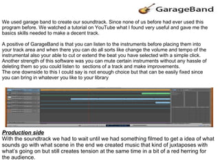 Production side With the soundtrack we had to wait until we had something filmed to get a idea of what sounds go with what scene in the end we created music that kind of juxtaposes with what’s going on but still creates tension at the same time in a bit of a red herring for the audience. We used garage band to create our soundtrack. Since none of us before had ever used this program before. We watched a tutorial on YouTube what I found very useful and gave me the basics skills needed to make a decent track. A positive of GarageBand is that you can listen to the instruments before placing them into your track area and when there you can do all sorts like change the volume and tempo of the instrumental also your able to cut or extend the beat you have selected with a simple click. Another strength of this software was you can mute certain instruments without any hassle of deleting them so you could listen to  sections of a track and make improvements. The one downside to this I could say is not enough choice but that can be easily fixed since you can bring in whatever you like to your library  