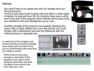 Final cut We used Final cut to upload and edit our footage from our filming sessions. Final cut was easy to get to grips with and offers a wide range of options to help edit your film for instance there was a utility tool to the side of the program which offered all the basic tools you needed to edit your footage like cut or crop. Another strength of the program was instead changing the colour filter or other effects over your film directly you could tamper with it beforehand and see the difference with the editing being on a separate box While Final cut has many strengths a downside to the program is you had to keep using the same Mac and were not able to move around the room with your work. A useful part of this program was the fact that Music and Film footage were clearly spilt and didn’t force you to move/change both every time you edited a section. 