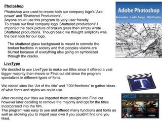 Photoshop LiveType Photoshop was used to create both our company logo's 'Axe power' and 'Shattered Productions'. Anyone could use this program its very user friendly. To create our final company logo 'Shattered productions' I imported the back picture of broken glass then simply wrote Shattered productions. Though basic we thought simplicity was the best look for our logo. We decided to use LiveType to make our titles since it offered a vast bigger majority than imovie or Final cut did since the program specializes in different types of fonts. We visited sites like ‘Art of the title’ and ‘1001freefonts’ to gather ideas of what fonts and styles we could use. After creating our titles we imported them straight into Final cut however later deciding to remove the majority and opt for the titles incorporated into the film. The program was easy to use and offered many functions and fonts as well as allowing you to import your own if you couldn’t find one you liked. The shattered glass background is meant to connote the broken fractions in society and that peoples visions are blurred because of everything else going on symbolized through the cracks.  