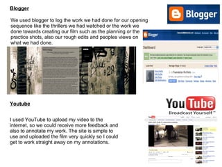 Blogger Youtube I used YouTube to upload my video to the internet, so we could receive more feedback and also to annotate my work. The site is simple to use and uploaded the film very quickly so I could get to work straight away on my annotations. We used blogger to log the work we had done for our opening sequence like the thrillers we had watched or the work we done towards creating our film such as the planning or the practice shots, also our rough edits and peoples views on what we had done. 