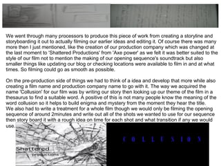 We went through many processors to produce this piece of work from creating a storyline and storyboarding it out to actually filming our earlier ideas and editing it. Of course there was many more then I just mentioned, like the creation of our production company which was changed at the last moment to 'Shattered Productions' from 'Axe power' as we felt it was better suited to the style of our film not to mention the making of our opening sequence's soundtrack but also smaller things like updating our blog or checking locations were available to film in and at what times. So filming could go as smooth as possible. On the pre-production side of things we had to think of a idea and develop that more while also creating a film name and production company name to go with it. The way we acquired the name 'Collusion' for our film was by writing our story then looking up our theme of the film in a thesaurus to find a suitable word. A positive of this is not many people know the meaning of the word collusion so it helps to build enigma and mystery from the moment they hear the title. We also had to write a treatment for a whole film though we would only be filming the opening sequence of around 2minutes and write out all of the shots we wanted to use for our sequence then story board it with a rough idea on time for each shot and what transition if any we would use.   
