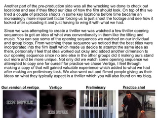 Another part of the pre-production side was all the wrecking we done to check out locations and see if they fitted our idea of how the film should look. On top of this we tried a couple of practice shoots in some key locations before time became an increasingly more important factor forcing us to just shoot the footage and see how it looked after uploading it and just having to wing it with what we had. Since we was attempting to create a thriller we was watched a few thriller opening sequences to get an idea of what was conventionally in them like the tilting and music. You can see some of the opening sequences we watched on our individual and group blogs. From watching these sequence we noticed that the best titles were incorporated into the film itself which made us decide to attempt the same idea as them, personally I feel that idea worked out okay and added another dimension to our opening sequence since no one else in the other groups did it making ours stand out more and be more unique. Not only did we watch some opening sequence we attempted to copy one for ourself for practice we chose Vertigo, I feel through making a copy of that will gained valuable experience which added to what we had after making an preliminary task. We also went out and filmed people giving us their ideas on what they typically expect in a thriller which you will also found on my blog. Our version of vertigo  Vertigo Preliminary Practice shot 
