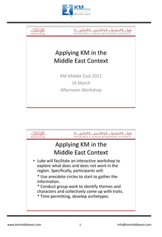 Applying KM in the
                          Middle East Context

                             KM Middle East 2011
                                   16 March
                             Afternoon Workshop




                          Applying KM in the
                          Middle East Context
               • Luke will facilitate an interactive workshop to
                 explore what does and does not work in the
                 region. Specifically, participants will:
                 * Use anecdote circles to start to gather the
                 information.
                 * Conduct group work to identify themes and
                 characters and collectively come up with traits.
                 * Time permitting, develop archetypes.




www.kmmiddleeast.com                    1                    info@kmmiddleeast.com
 