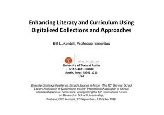 Enhancing Literacy and Curriculum Using
 Digitalized Collections and Approaches

                  Bill Lukenbill, Professor Emeritus




                          University of Texas at Austin
                              UTA 5.442 – D8600
                           Austin, Texas 78701-1213
                                      USA

Diversity Challenge Resilience: School Libraries in Action - The 12th Biennial School
   Library Association of Queensland, the 39th International Association of School
    Librarianship Annual Conference, incorporating the 14th International Forum
                        on Research in School Librarianship,
             Brisbane, QLD Australia, 27 September – 1 October 2010.
 