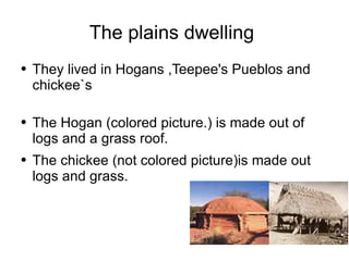 The plains dwelling  They lived in Hogans ,Teepee's Pueblos and chickee`s  The Hogan (colored picture.) is made out of logs and a grass roof. The chickee (not colored picture)is made out logs and grass. 