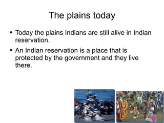 The plains today Today the plains Indians are still alive in Indian reservation. An Indian reservation is a place that is protected by the government and they live there.  