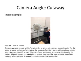 Camera Angle: Cutaway
Image example:
How am I used in a film?
The cutaway shot is used within films in order to act as a temporary barrier in order for the
scene to move further on (help within the process of editing) , or to add extra information/
interest within a specific scene. This type of shot veers away from the action in order to
show a different subject, for example, a cutaway shot could be used to move away from
showing a full character in order to zoom in on that characters hand.
 