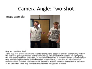 Camera Angle: Two-shot
Image example:
How am I used in a film?
A two way shot is used within films in order to show two people in a frame comfortably, without
the audience getting distracted by the surroundings. This type of shot is useful for highlighting
the relationship between characters, as both are in the frame at the same time it therefore shows
they have equal prominence within that seen. In some cases, a two shot is a natural way to
introduce more than one character within a scene as it allows the focus of the shot to be aimed
at the characters since only a limited amount of the background is visible.
 