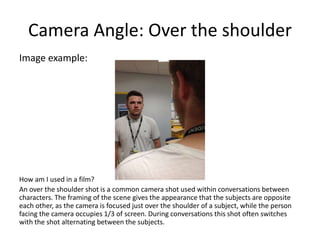 Camera Angle: Over the shoulder
Image example:
How am I used in a film?
An over the shoulder shot is a common camera shot used within conversations between
characters. The framing of the scene gives the appearance that the subjects are opposite
each other, as the camera is focused just over the shoulder of a subject, while the person
facing the camera occupies 1/3 of screen. During conversations this shot often switches
with the shot alternating between the subjects.
 