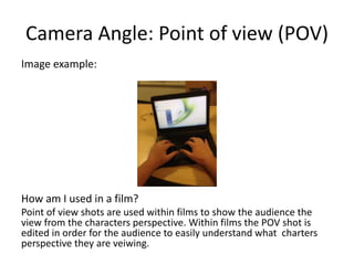 Camera Angle: Point of view (POV)
Image example:
How am I used in a film?
Point of view shots are used within films to show the audience the
view from the characters perspective. Within films the POV shot is
edited in order for the audience to easily understand what charters
perspective they are veiwing.
 