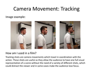 Camera Movement: Tracking
Image example:
How am I used in a film?
Tracking shots are camera movements which travel in coordination with the
action. These shots are useful as they allow the audience to have one full visual
representation of a scene without the need of a variety of different shots, which
could distract the viewer and in some cases make the audience lose focus.
 