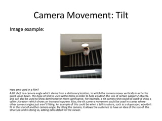 Camera Movement: Tilt
Image example:
How am I used in a film?
A tilt shot is a camera angle which stems from a stationary location, in which the camera moves vertically in order to
point up or down. This type of shot is used within films in order to help establish the size of certain subjects/ objects,
and can also be used to show dominance or more significance. For example, a tilt camera shot could be used to show a
taller character- which shows an increase in power. Also, the tilt camera movement could be used in scenes where
other camera angles just aren’t fitting. An example of this could be when a tall structure, such as a skyscraper, wouldn’t
fit in the shot of another camera angle. By titling the camera, it allows the audience to have an idea of the size of the
structure and in doing so, adding extra detail for the viewer.
 